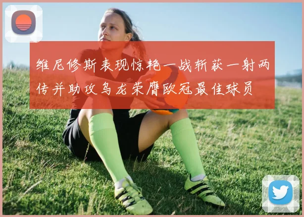维尼修斯表现惊艳一战斩获一射两传并助攻乌龙荣膺欧冠最佳球员
