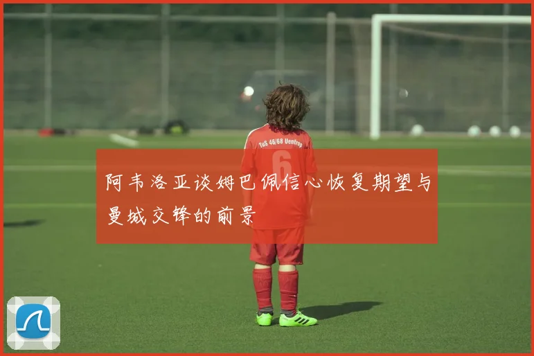 阿韦洛亚谈姆巴佩信心恢复期望与曼城交锋的前景