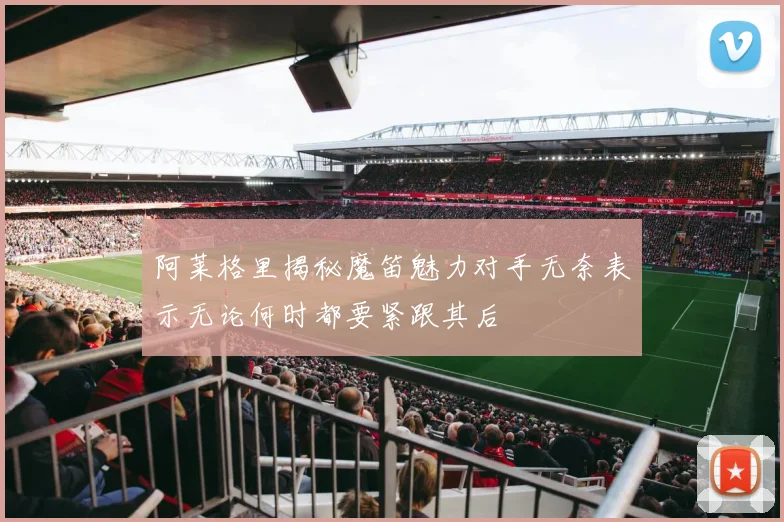 阿莱格里揭秘魔笛魅力对手无奈表示无论何时都要紧跟其后