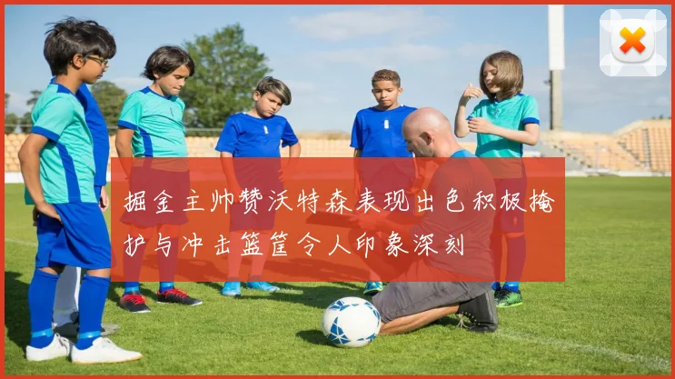 掘金主帅赞沃特森表现出色积极掩护与冲击篮筐令人印象深刻