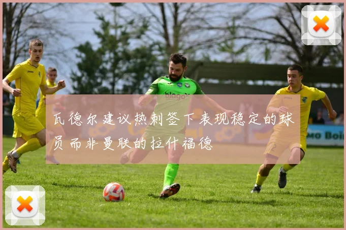 瓦德尔建议热刺签下表现稳定的球员而非曼联的拉什福德