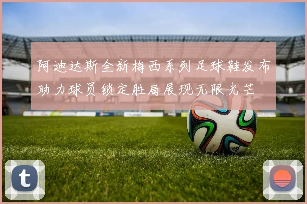 阿迪达斯全新梅西系列足球鞋发布助力球员锁定胜局展现无限光芒