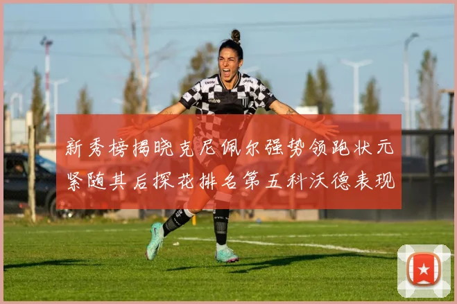 新秀榜揭晓克尼佩尔强势领跑状元紧随其后探花排名第五科沃德表现抢眼位列第三