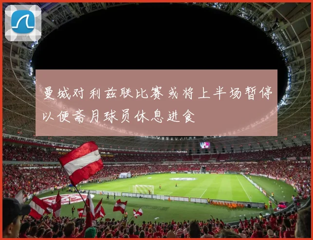 曼城对利兹联比赛或将上半场暂停以便斋月球员休息进食