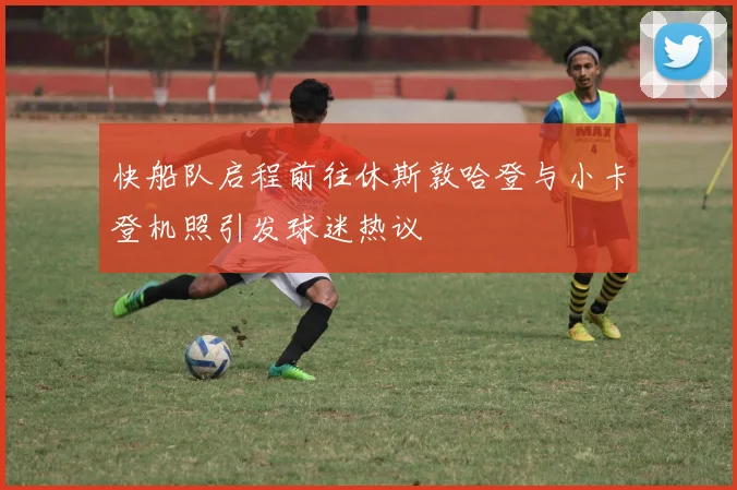 快船队启程前往休斯敦哈登与小卡登机照引发球迷热议