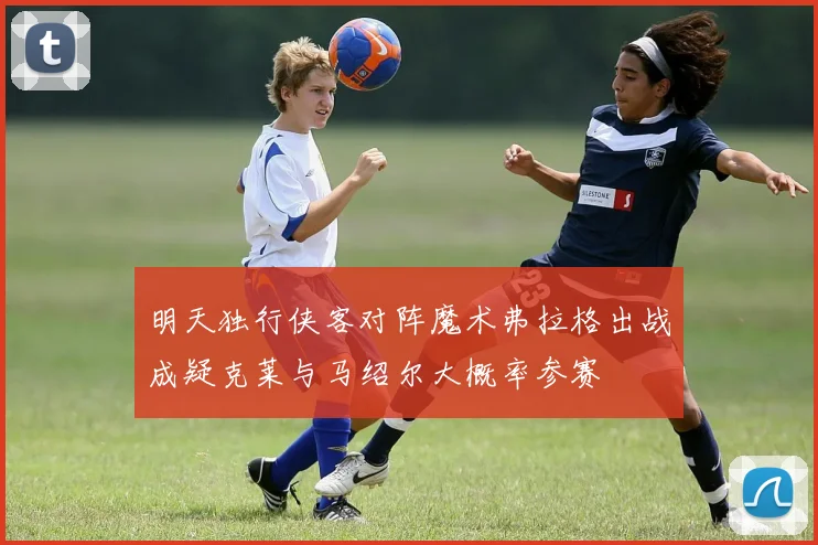 明天独行侠客对阵魔术弗拉格出战成疑克莱与马绍尔大概率参赛
