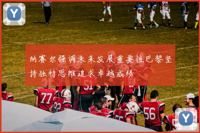 纳赛尔强调未来发展重要性巴黎坚持独特思维追求卓越成绩