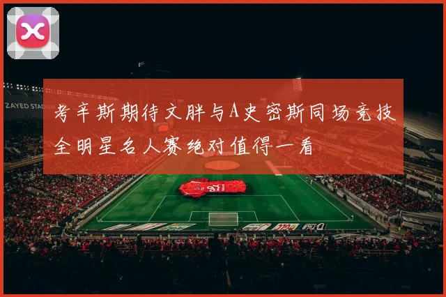 考辛斯期待文胖与A史密斯同场竞技全明星名人赛绝对值得一看