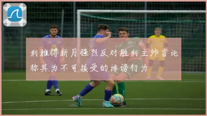 利雅得新月强烈反对胜利主帅言论称其为不可接受的诽谤行为