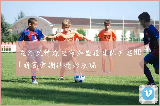 昆汀皮特森宣布加盟福建队开启NBL新篇章期待精彩表现