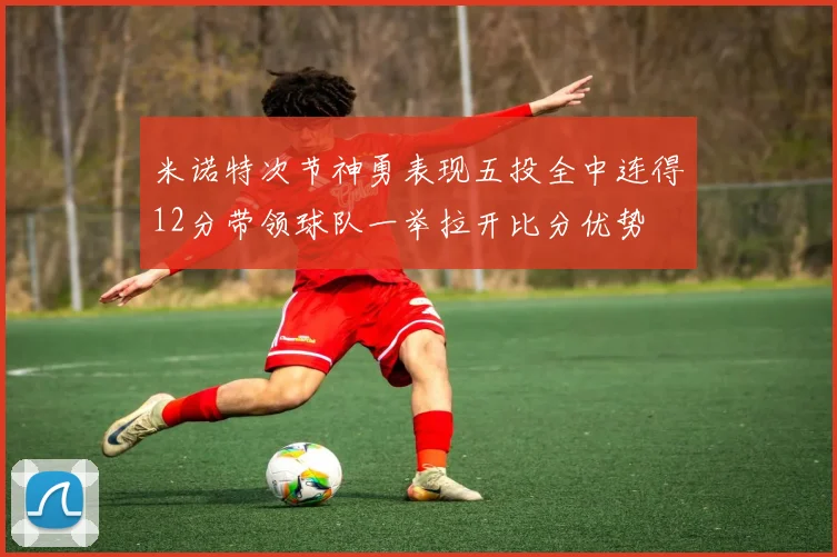 米诺特次节神勇表现五投全中连得12分带领球队一举拉开比分优势