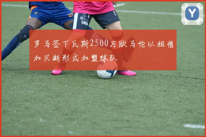 罗马签下瓦斯2500万欧马伦以租借加买断形式加盟球队