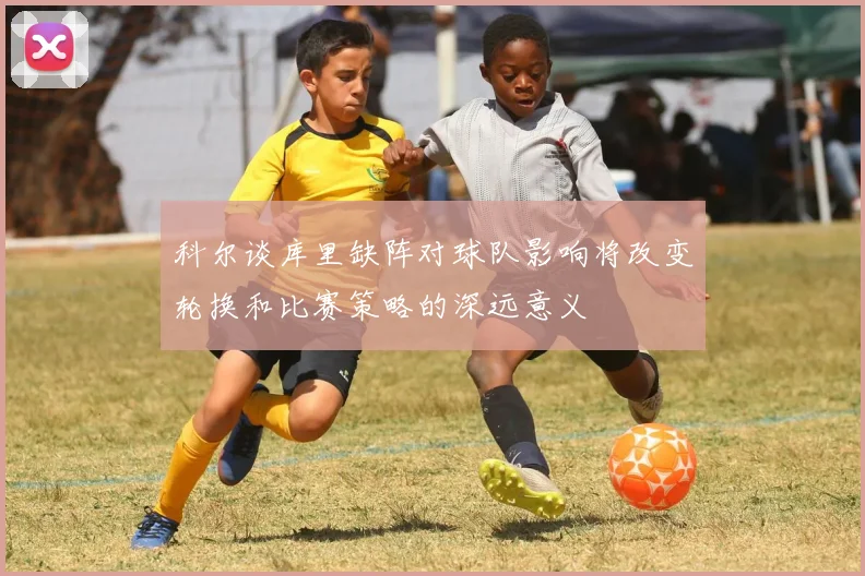 科尔谈库里缺阵对球队影响将改变轮换和比赛策略的深远意义