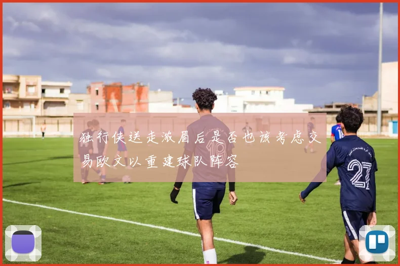 独行侠送走浓眉后是否也该考虑交易欧文以重建球队阵容