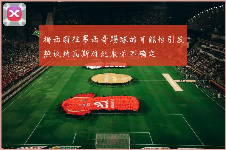梅西前往墨西哥踢球的可能性引发热议纳瓦斯对此表示不确定
