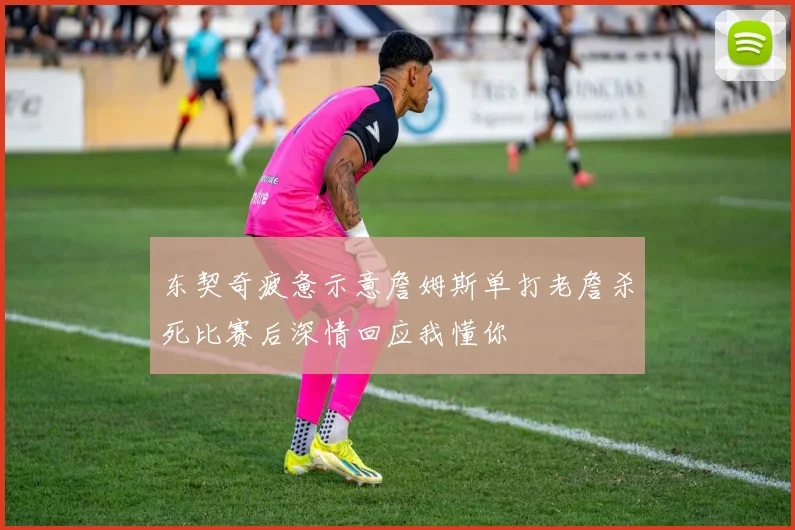 东契奇疲惫示意詹姆斯单打老詹杀死比赛后深情回应我懂你
