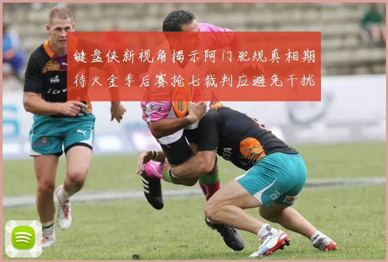 键盘侠新视角揭示阿门犯规真相期待火金季后赛抢七裁判应避免干扰比赛