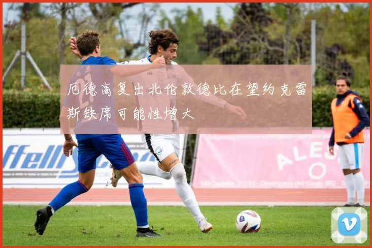 厄德高复出北伦敦德比在望约克雷斯缺席可能性增大