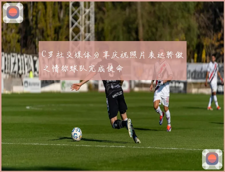 C罗社交媒体分享庆祝照片表达骄傲之情称球队完成使命