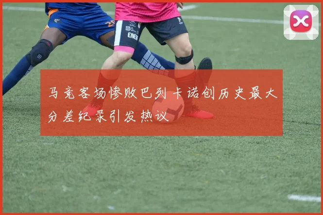 马竞客场惨败巴列卡诺创历史最大分差纪录引发热议