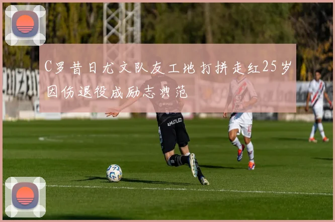 C罗昔日尤文队友工地打拼走红25岁因伤退役成励志典范