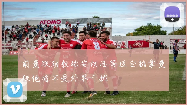 前曼联助教称安切洛蒂适合执掌曼联他将不受外界干扰