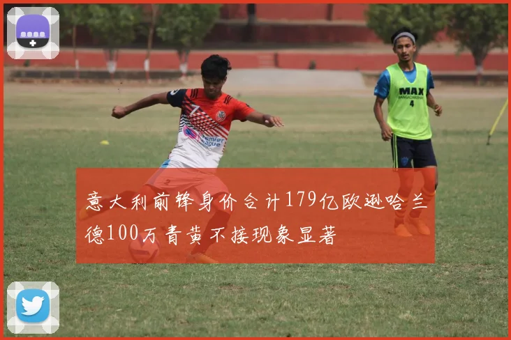 意大利前锋身价合计179亿欧逊哈兰德100万青黄不接现象显著