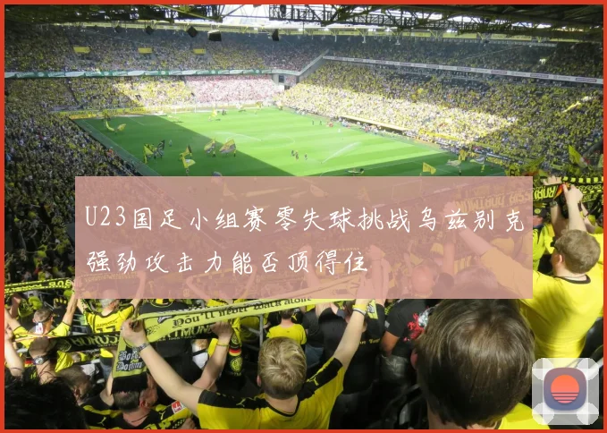 U23国足小组赛零失球挑战乌兹别克强劲攻击力能否顶得住