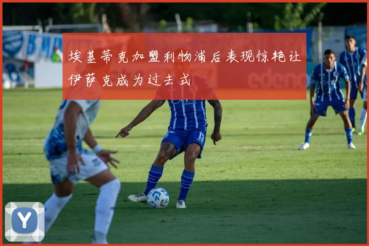 埃基蒂克加盟利物浦后表现惊艳让伊萨克成为过去式