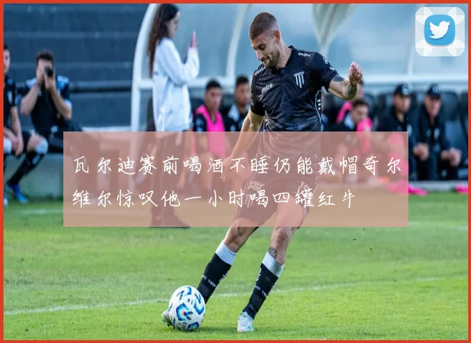瓦尔迪赛前喝酒不睡仍能戴帽奇尔维尔惊叹他一小时喝四罐红牛