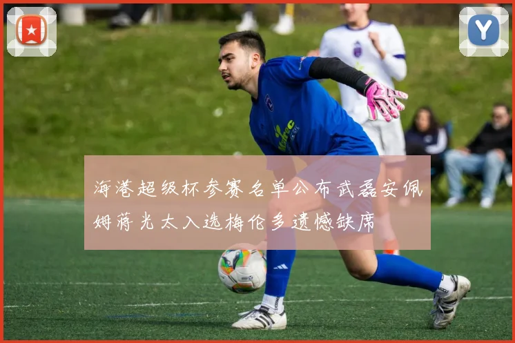 海港超级杯参赛名单公布武磊安佩姆蒋光太入选梅伦多遗憾缺席