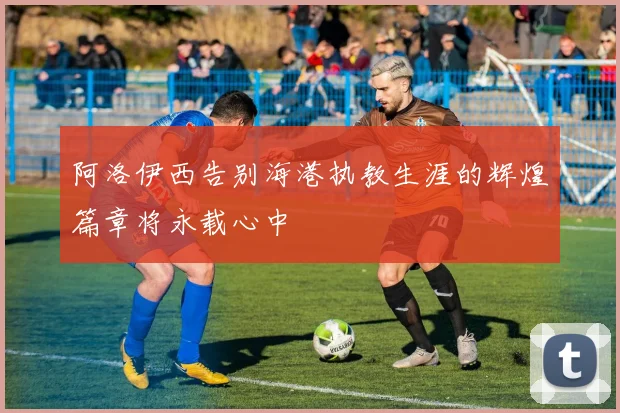 阿洛伊西告别海港执教生涯的辉煌篇章将永载心中
