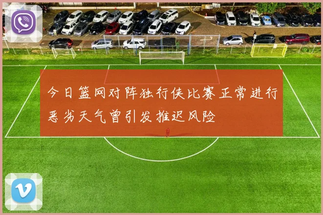 今日篮网对阵独行侠比赛正常进行恶劣天气曾引发推迟风险