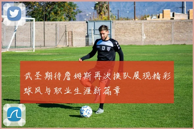 武圣期待詹姆斯再次换队展现精彩球风与职业生涯新篇章