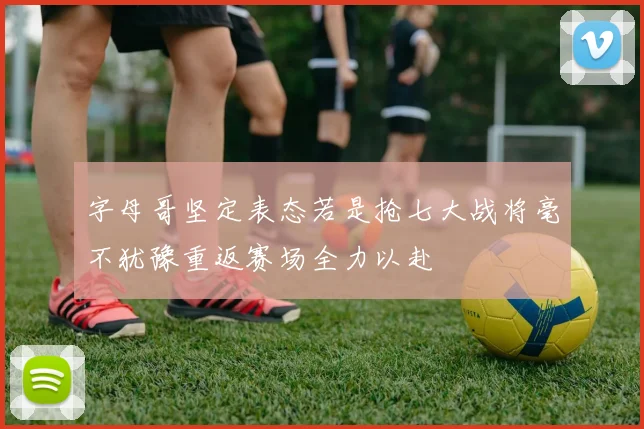 字母哥坚定表态若是抢七大战将毫不犹豫重返赛场全力以赴